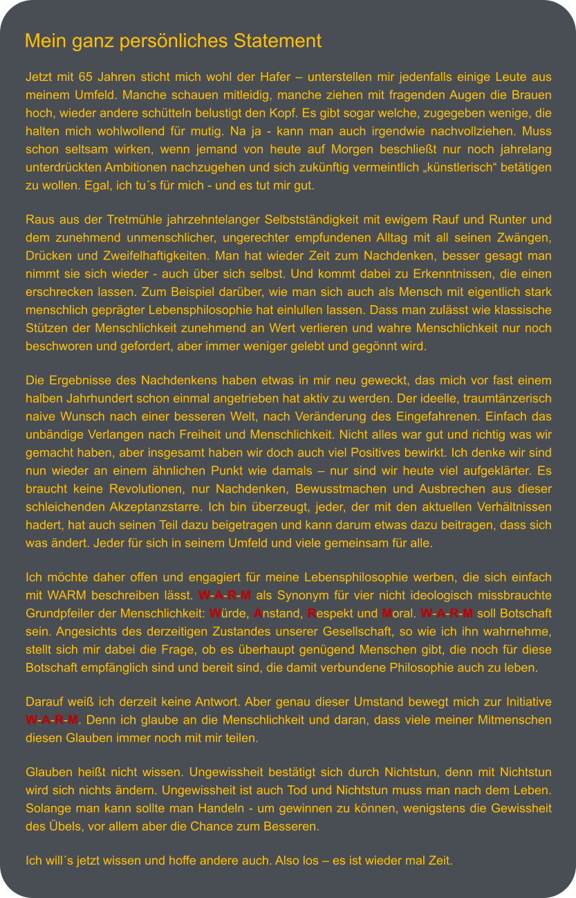 Jetzt mit 65 Jahren sticht mich wohl der Hafer – unterstellen mir jedenfalls einige Leute aus meinem Umfeld. Manche schauen mitleidig, manche ziehen mit fragenden Augen die Brauen hoch, wieder andere schütteln belustigt den Kopf. Es gibt sogar welche, zugegeben wenige, die halten mich wohlwollend für mutig. Na ja - kann man auch irgendwie nachvollziehen. Muss schon seltsam wirken, wenn jemand von heute auf Morgen beschließt nur noch jahrelang unterdrückten Ambitionen nachzugehen und sich zukünftig vermeintlich „künstlerisch“ betätigen zu wollen. Egal, ich tu´s für mich - und es tut mir gut.   Raus aus der Tretmühle jahrzehntelanger Selbstständigkeit mit ewigem Rauf und Runter und dem zunehmend unmenschlicher, ungerechter empfundenen Alltag mit all seinen Zwängen, Drücken und Zweifelhaftigkeiten. Man hat wieder Zeit zum Nachdenken, besser gesagt man nimmt sie sich wieder - auch über sich selbst. Und kommt dabei zu Erkenntnissen, die einen erschrecken lassen. Zum Beispiel darüber, wie man sich auch als Mensch mit eigentlich stark menschlich geprägter Lebensphilosophie hat einlullen lassen. Dass man zulässt wie klassische Stützen der Menschlichkeit zunehmend an Wert verlieren und wahre Menschlichkeit nur noch beschworen und gefordert, aber immer weniger gelebt und gegönnt wird.   Die Ergebnisse des Nachdenkens haben etwas in mir neu geweckt, das mich vor fast einem halben Jahrhundert schon einmal angetrieben hat aktiv zu werden. Der ideelle, traumtänzerisch naive Wunsch nach einer besseren Welt, nach Veränderung des Eingefahrenen. Einfach das  unbändige Verlangen nach Freiheit und Menschlichkeit. Nicht alles war gut und richtig was wir gemacht haben, aber insgesamt haben wir doch auch viel Positives bewirkt. Ich denke wir sind nun wieder an einem ähnlichen Punkt wie damals – nur sind wir heute viel aufgeklärter. Es braucht keine Revolutionen, nur Nachdenken, Bewusstmachen und Ausbrechen aus dieser schleichenden Akzeptanzstarre. Ich bin überzeugt, jeder, der mit den aktuellen Verhältnissen hadert, hat auch seinen Teil dazu beigetragen und kann darum etwas dazu beitragen, dass sich was ändert. Jeder für sich in seinem Umfeld und viele gemeinsam für alle.  Ich möchte daher offen und engagiert für meine Lebensphilosophie werben, die sich einfach mit WARM beschreiben lässt. W-A-R-M als Synonym für vier nicht ideologisch missbrauchte Grundpfeiler der Menschlichkeit: Würde, Anstand, Respekt und Moral. W-A-R-M soll Botschaft sein. Angesichts des derzeitigen Zustandes unserer Gesellschaft, so wie ich ihn wahrnehme, stellt sich mir dabei die Frage, ob es überhaupt genügend Menschen gibt, die noch für diese Botschaft empfänglich sind und bereit sind, die damit verbundene Philosophie auch zu leben.   Darauf weiß ich derzeit keine Antwort. Aber genau dieser Umstand bewegt mich zur Initiative W-A-R-M. Denn ich glaube an die Menschlichkeit und daran, dass viele meiner Mitmenschen diesen Glauben immer noch mit mir teilen.   Glauben heißt nicht wissen. Ungewissheit bestätigt sich durch Nichtstun, denn mit Nichtstun wird sich nichts ändern. Ungewissheit ist auch Tod und Nichtstun muss man nach dem Leben. Solange man kann sollte man Handeln - um gewinnen zu können, wenigstens die Gewissheit des Übels, vor allem aber die Chance zum Besseren.   Ich will´s jetzt wissen und hoffe andere auch. Also los – es ist wieder mal Zeit.   Mein ganz persönliches Statement