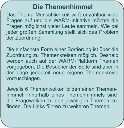 Die Themenhimmel Das Thema Menschlichkeit wirft unzählbar viele Fragen auf und die WARM-Initiative möchte die Fragen möglichst vieler Leute sammeln. Wie bei jeder großen Sammlung stellt sich das Problem der Zuordnung.  Die einfachste Form einer Sortierung ist über die Zuordnung zu Themenkreisen möglich. Deshalb werden auch auf der WARM-Plattform Themen vorgegeben, Die Besucher der Seite sind aber in der Lage jederzeit neue eigene Themenkreise vorzuschlagen.    Jeweils 6 Themenwolken bilden einen Themen-himmel. Innerhalb eines Themenhimmels sind die Fragewolken zu den jeweiligen Themen zu finden. Die Links führen zu weiteren Themen.