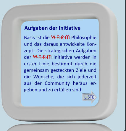 Aufgaben der Initiative Basis ist die W-A-R-M Philosophie und das daraus entwickelte Kon-zept. Die strategischen Aufgaben der W-A-R-M Initiative werden in erster Linie bestimmt durch die gemeinsam gesteckten Ziele und die Wünsche, die sich jederzeit aus der Community heraus er-geben und zu erfüllen sind.  LISTE