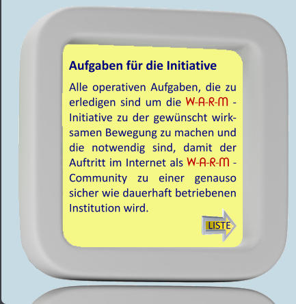 Alle operativen Aufgaben, die zu erledigen sind um die W-A-R-M - Initiative zu der gewünscht wirk- samen Bewegung zu machen und die notwendig sind, damit der Auftritt im Internet als W-A-R-M - Community zu einer genauso sicher wie dauerhaft betriebenen Institution wird. Aufgaben für die Initiative LISTE