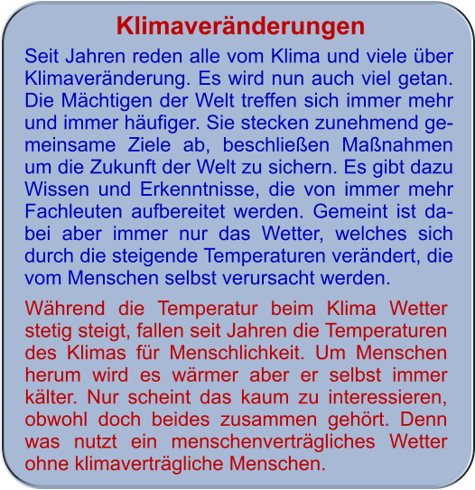 Klimaveränderungen Seit Jahren reden alle vom Klima und viele über Klimaveränderung. Es wird nun auch viel getan. Die Mächtigen der Welt treffen sich immer mehr und immer häufiger. Sie stecken zunehmend ge-meinsame Ziele ab, beschließen Maßnahmen um die Zukunft der Welt zu sichern. Es gibt dazu Wissen und Erkenntnisse, die von immer mehr Fachleuten aufbereitet werden. Gemeint ist da-bei aber immer nur das Wetter, welches sich durch die steigende Temperaturen verändert, die vom Menschen selbst verursacht werden.    Während die Temperatur beim Klima Wetter stetig steigt, fallen seit Jahren die Temperaturen des Klimas für Menschlichkeit. Um Menschen herum wird es wärmer aber er selbst immer kälter. Nur scheint das kaum zu interessieren, obwohl doch beides zusammen gehört. Denn was nutzt ein menschenverträgliches Wetter ohne klimaverträgliche Menschen.