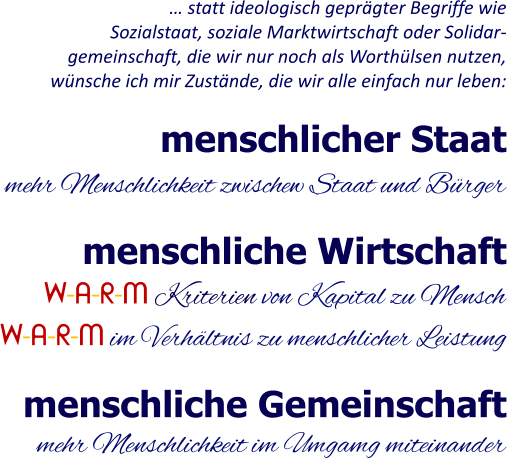 menschliche Gemeinschaft menschlicher Staat menschliche Wirtschaft mehr Menschlichkeit zwischew Staat und Bürger mehr Menschlichkeit im Umgamg miteinander W-A-R-M Kriterien von Kapital zu Mensch  W-A-R-M im Verhältnis zu menschlicher Leistung … statt ideologisch geprägter Begriffe wie Sozialstaat, soziale Marktwirtschaft oder Solidar- gemeinschaft, die wir nur noch als Worthülsen nutzen, wünsche ich mir Zustände, die wir alle einfach nur leben: