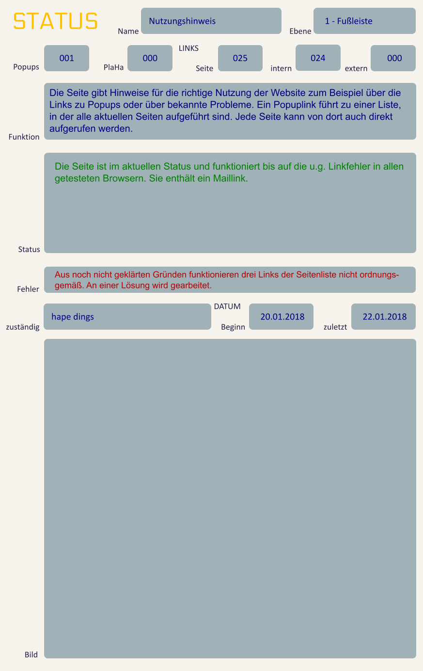 STATUS Name Nutzungshinweis Ebene 1 - Fußleiste Popups 001 PlaHa 000 LINKS Seite 025 intern 024 extern 000 Funktion Die Seite gibt Hinweise für die richtige Nutzung der Website zum Beispiel über die Links zu Popups oder über bekannte Probleme. Ein Popuplink führt zu einer Liste, in der alle aktuellen Seiten aufgeführt sind. Jede Seite kann von dort auch direkt aufgerufen werden.  Status Die Seite ist im aktuellen Status und funktioniert bis auf die u.g. Linkfehler in allen getesteten Browsern. Sie enthält ein Maillink. Fehler Aus noch nicht geklärten Gründen funktionieren drei Links der Seitenliste nicht ordnungs-gemäß. An einer Lösung wird gearbeitet. zuständig hape dings DATUM Beginn 20.01.2018 zuletzt 22.01.2018 Bild