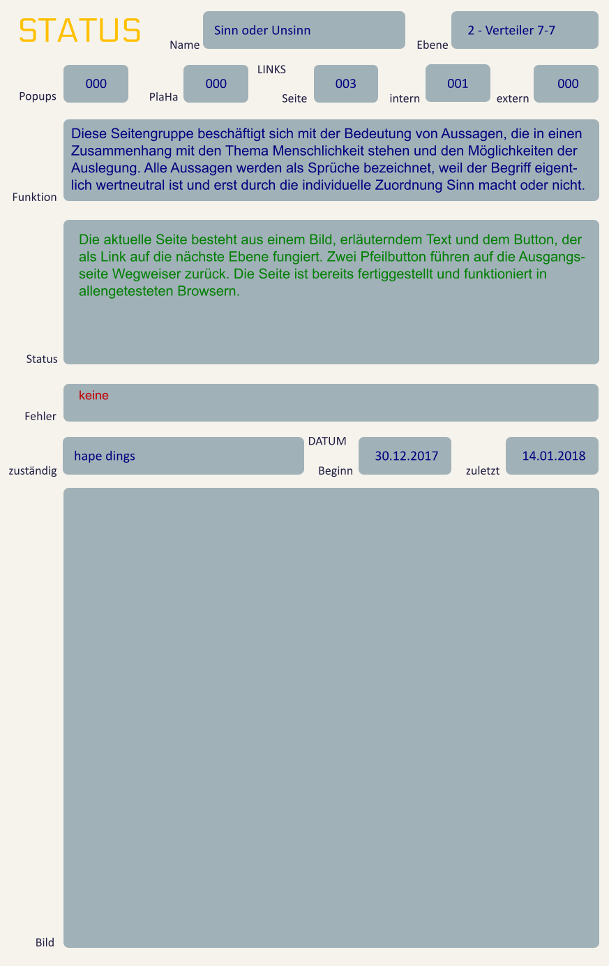 STATUS Name Sinn oder Unsinn Ebene 2 - Verteiler 7-7 Popups 000 PlaHa 000 LINKS Seite 003 intern 001 extern 000 Funktion Diese Seitengruppe beschäftigt sich mit der Bedeutung von Aussagen, die in einen Zusammenhang mit den Thema Menschlichkeit stehen und den Möglichkeiten der Auslegung. Alle Aussagen werden als Sprüche bezeichnet, weil der Begriff eigent-lich wertneutral ist und erst durch die individuelle Zuordnung Sinn macht oder nicht.  Status Die aktuelle Seite besteht aus einem Bild, erläuterndem Text und dem Button, der als Link auf die nächste Ebene fungiert. Zwei Pfeilbutton führen auf die Ausgangs-seite Wegweiser zurück. Die Seite ist bereits fertiggestellt und funktioniert in allengetesteten Browsern. Fehler keine zuständig hape dings DATUM Beginn 30.12.2017 zuletzt 14.01.2018 Bild