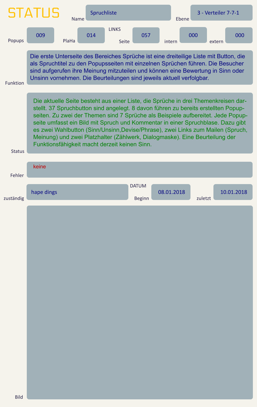 STATUS Name Spruchliste Ebene 3 - Verteiler 7-7-1 Popups 009 PlaHa 014 LINKS Seite 057 intern 000 extern 000 Funktion Die erste Unterseite des Bereiches Sprüche ist eine dreiteilige Liste mit Button, die als Spruchtitel zu den Popupsseiten mit einzelnen Sprüchen führen. Die Besucher sind aufgerufen ihre Meinung mitzuteilen und können eine Bewertung in Sinn oder Unsinn vornehmen. Die Beurteilungen sind jeweils aktuell verfolgbar. Status Die aktuelle Seite besteht aus einer Liste, die Sprüche in drei Themenkreisen dar-stellt. 37 Spruchbutton sind angelegt. 8 davon führen zu bereits erstellten Popup-seiten. Zu zwei der Themen sind 7 Sprüche als Beispiele aufbereitet. Jede Popup-seite umfasst ein Bild mit Spruch und Kommentar in einer Spruchblase. Dazu gibt es zwei Wahlbutton (Sinn/Unsinn,Devise/Phrase), zwei Links zum Mailen (Spruch, Meinung) und zwei Platzhalter (Zählwerk, Dialogmaske). Eine Beurteilung der Funktionsfähigkeit macht derzeit keinen Sinn. Fehler keine zuständig hape dings DATUM Beginn 08.01.2018 zuletzt 10.01.2018 Bild