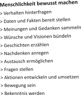 Menschlichkeit bewusst machen > Verhalten hinterfragen > Daten und Fakten bereit stellen > Meinungen und Gedanken sammeln > Wünsche und Visionen bündeln > Geschichten erzählen > Nachdenken anregen  > Austausch ermöglichen > Fragen stellen  > Aktionen entwickeln und umsetzen > Bewegung sein > Bekenntnis werden