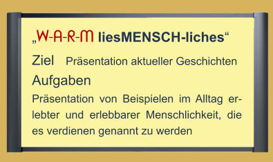 „W-A-R-M liesMENSCH-liches“ Ziel   Präsentation aktueller Geschichten Aufgaben Präsentation von Beispielen im Alltag er-lebter und erlebbarer Menschlichkeit, die es verdienen genannt zu werden